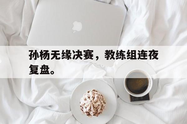 星空体育app官方网站-孙杨无缘决赛，教练组连夜复盘。