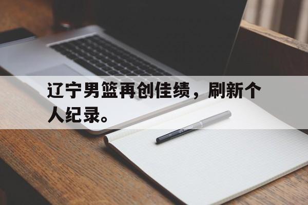 星空体育app官方网站-辽宁男篮再创佳绩，刷新个人纪录。