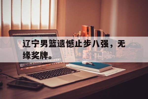 星空体育app下载-辽宁男篮遗憾止步八强，无缘奖牌。