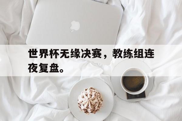星空体育app下载-世界杯无缘决赛，教练组连夜复盘。