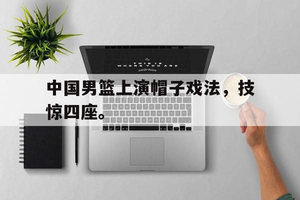 星空体育app官方下载-中国男篮上演帽子戏法，技惊四座。