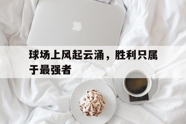 星空体育app官方下载-球场上风起云涌，胜利只属于最强者