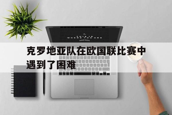 星空体育app官方网站-克罗地亚队在欧国联比赛中遇到了困难