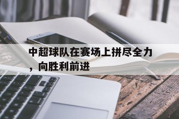 星空体育app官方下载-中超球队在赛场上拼尽全力，向胜利前进