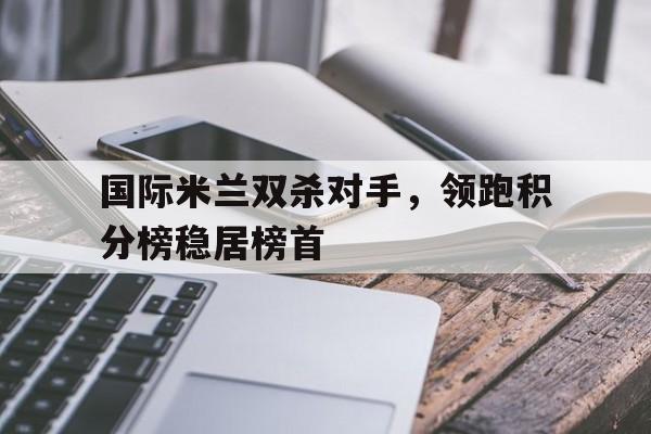 星空体育app官方网站-国际米兰双杀对手，领跑积分榜稳居榜首